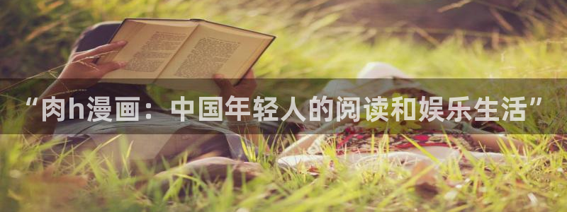 酷漫屋免费漫画下拉式：“肉h漫画：中国年轻人的阅读和娱乐生活”